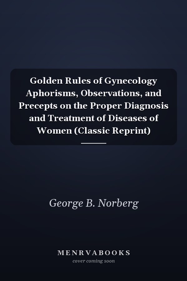Golden Rules of Gynecology Aphorisms, Observations, and Precepts on the Proper Diagnosis and Treatment of Diseases of Women (Classic Reprint)