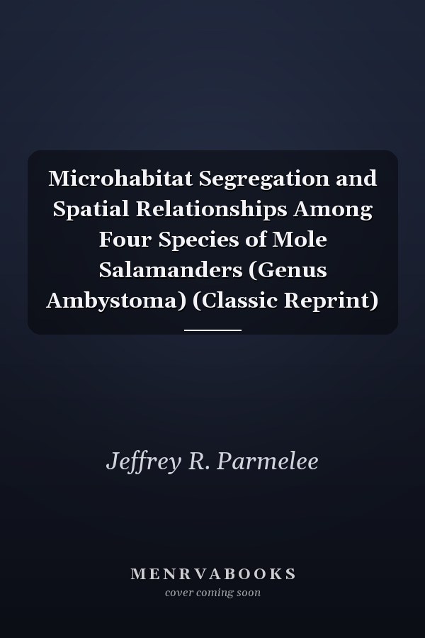 Microhabitat Segregation and Spatial Relationships Among Four Species of Mole Salamanders (Genus Ambystoma) (Classic Reprint)
