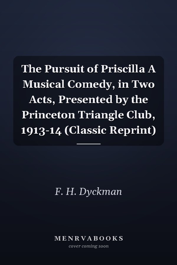 The Pursuit of Priscilla A Musical Comedy, in Two Acts, Presented by the Princeton Triangle Club, 1913-14 (Classic Reprint)