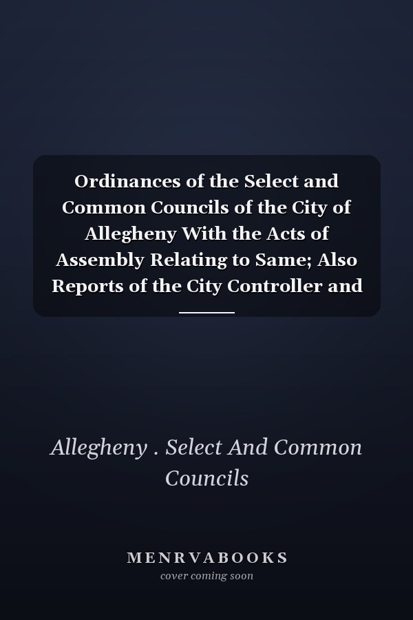 Ordinances of the Select and Common Councils of the City of Allegheny With the Acts of Assembly Relating to Same; Also Reports of the City Controller and City Officers, Reports of Committees of Councils, Report of the Steward of the Poor Farm, &c. for Th