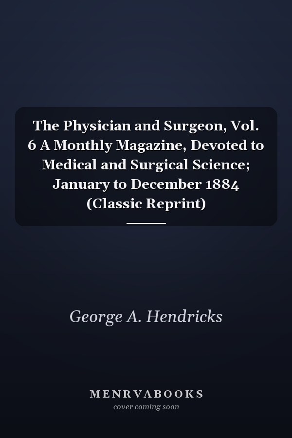 The Physician and Surgeon, Vol. 6 A Monthly Magazine, Devoted to Medical and Surgical Science; January to December 1884 (Classic Reprint)