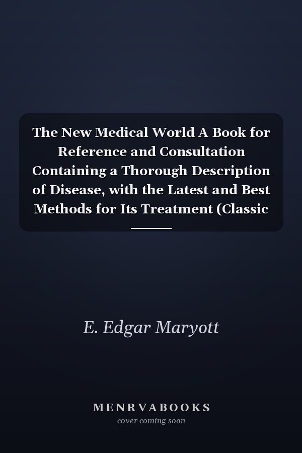 The New Medical World A Book for Reference and Consultation Containing a Thorough Description of Disease, with the Latest and Best Methods for Its Treatment (Classic Reprint)