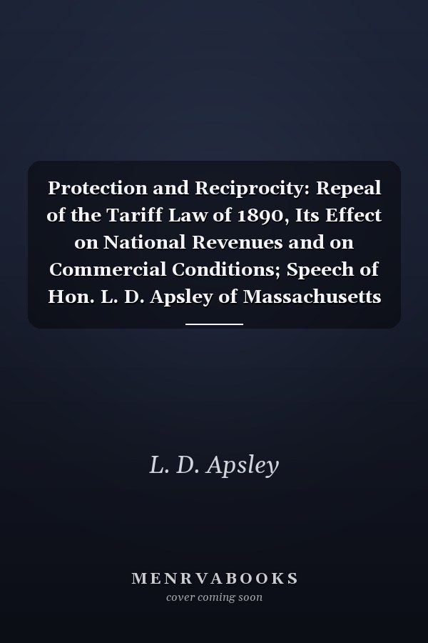 Protection and Reciprocity: Repeal of the Tariff Law of 1890, Its Effect on National Revenues and on Commercial Conditions; Speech of Hon. L. D. Apsley of Massachusetts in the House of Representatives