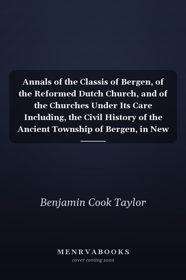 Annals of the Classis of Bergen, of the Reformed Dutch Church, and of the Churches Under Its Care Including, the Civil History of the Ancient Township of Bergen, in New Jersey (Classic Reprint)