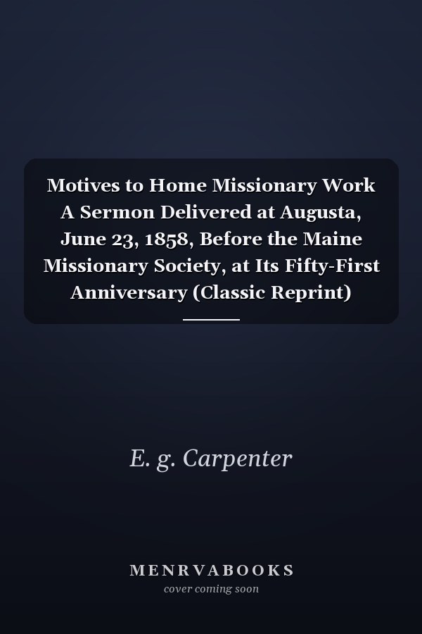 Motives to Home Missionary Work A Sermon Delivered at Augusta, June 23, 1858, Before the Maine Missionary Society, at Its Fifty-First Anniversary (Classic Reprint)