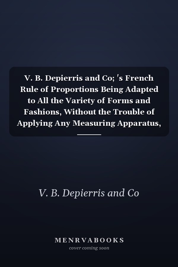 V. B. Depierris and Co; 's French Rule of Proportions Being Adapted to All the Variety of Forms and Fashions, Without the Trouble of Applying Any Measuring Apparatus, Or Taking But One Simple Extra Measure (Classic Reprint)