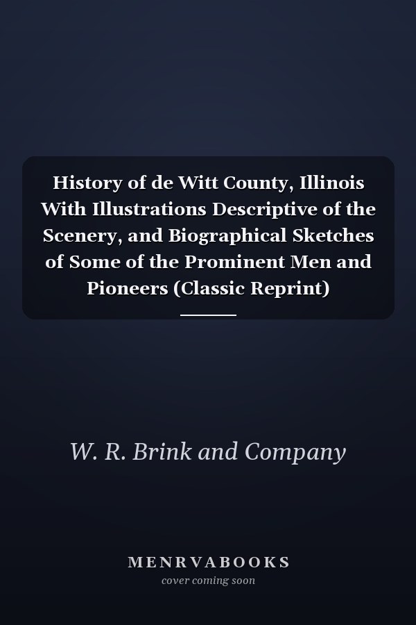 History of de Witt County, Illinois With Illustrations Descriptive of the Scenery, and Biographical Sketches of Some of the Prominent Men and Pioneers (Classic Reprint)