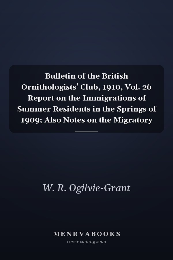Bulletin of the British Ornithologists' Club, 1910, Vol. 26 Report on the Immigrations of Summer Residents in the Springs of 1909; Also Notes on the Migratory Movements and Records Received from Lighthouses and Light-Vessels During the Autumn Of 1908