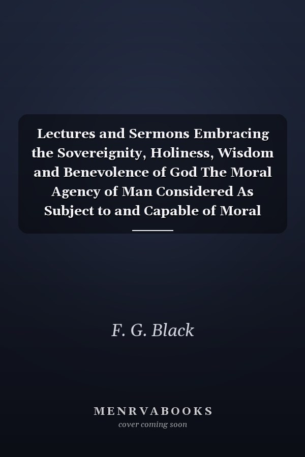 Lectures and Sermons Embracing the Sovereignity, Holiness, Wisdom and Benevolence of God The Moral Agency of Man Considered As Subject to and Capable of Moral Government (Classic Reprint)