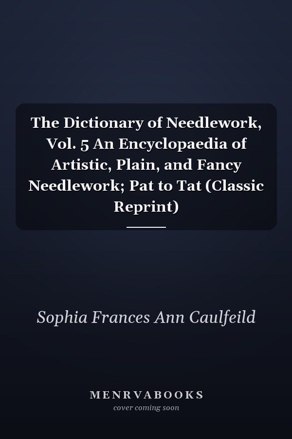 The Dictionary of Needlework, Vol. 5 An Encyclopaedia of Artistic, Plain, and Fancy Needlework; Pat to Tat (Classic Reprint)
