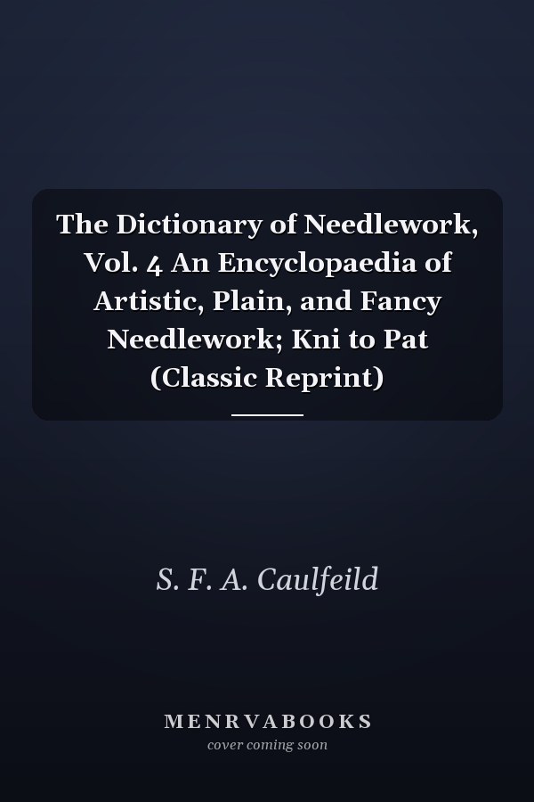 The Dictionary of Needlework, Vol. 4 An Encyclopaedia of Artistic, Plain, and Fancy Needlework; Kni to Pat (Classic Reprint)