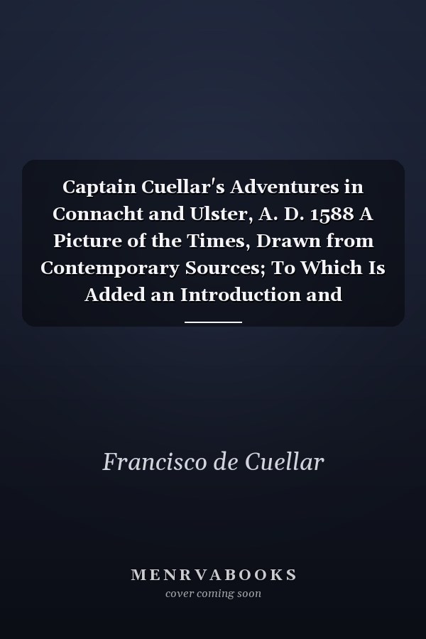 Captain Cuellar's Adventures in Connacht and Ulster, A. D. 1588 A Picture of the Times, Drawn from Contemporary Sources; To Which Is Added an Introduction and Complete Translation of Captain Cuellar's Narrative of the Spanish Armada and His Adventures in