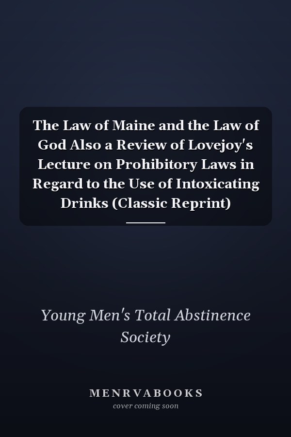 The Law of Maine and the Law of God Also a Review of Lovejoy's Lecture on Prohibitory Laws in Regard to the Use of Intoxicating Drinks (Classic Reprint)