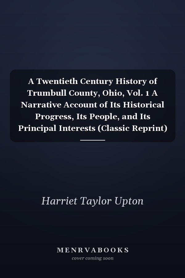 A Twentieth Century History of Trumbull County, Ohio, Vol. 1 A Narrative Account of Its Historical Progress, Its People, and Its Principal Interests (Classic Reprint)