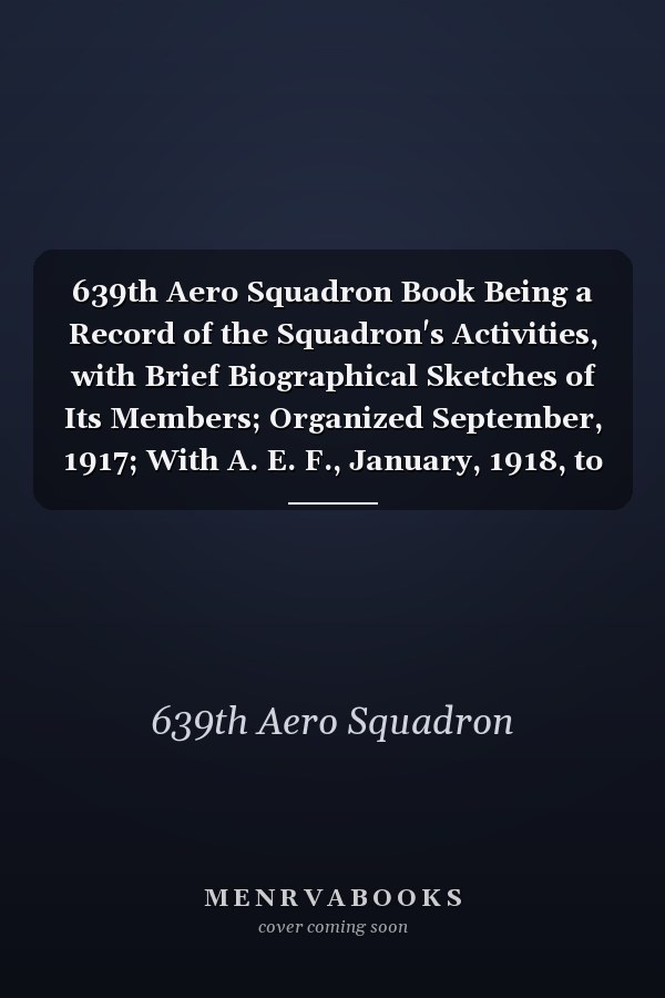 639th Aero Squadron Book Being a Record of the Squadron's Activities, with Brief Biographical Sketches of Its Members; Organized September, 1917; With A. E. F., January, 1918, to May, 1919; Demobilized June, 1919 (Classic Reprint)