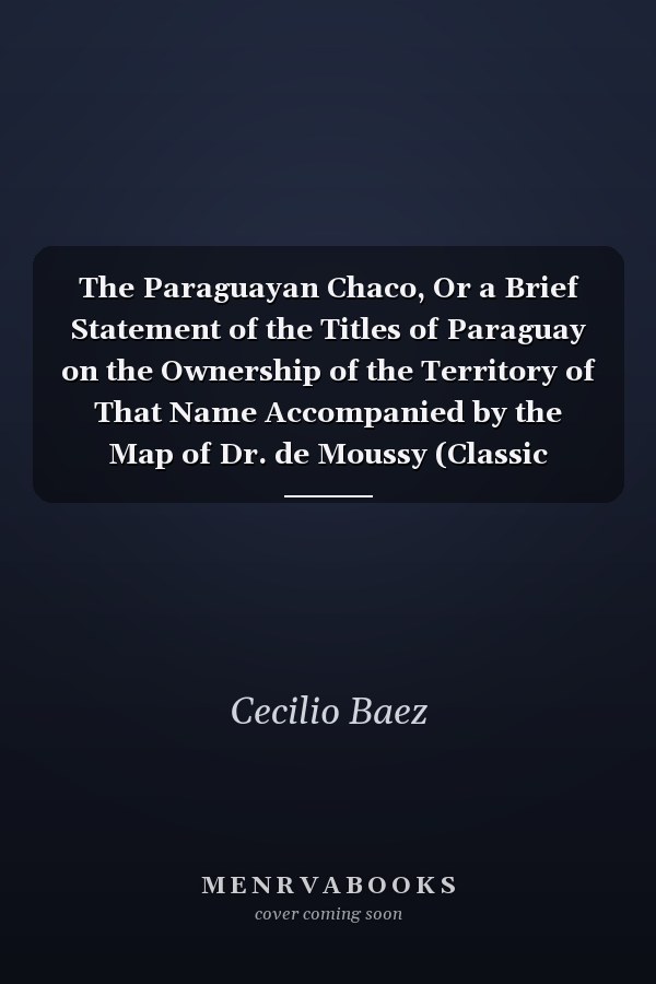 The Paraguayan Chaco, Or a Brief Statement of the Titles of Paraguay on the Ownership of the Territory of That Name Accompanied by the Map of Dr. de Moussy (Classic Reprint)