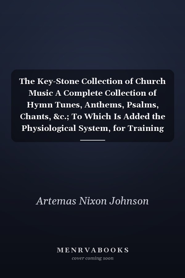 The Key-Stone Collection of Church Music A Complete Collection of Hymn Tunes, Anthems, Psalms, Chants, &c.; To Which Is Added the Physiological System, for Training Choirs and Teaching Singing Schools (Classic Reprint)