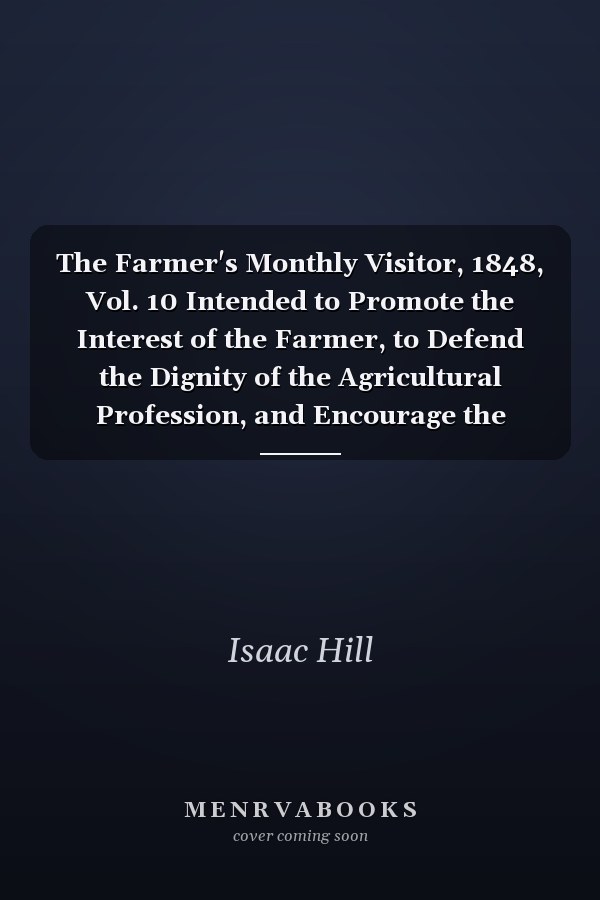 The Farmer's Monthly Visitor, 1848, Vol. 10 Intended to Promote the Interest of the Farmer, to Defend the Dignity of the Agricultural Profession, and Encourage the Practice of Domestic Economy (Classic Reprint)
