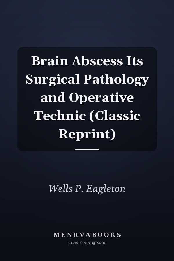 Brain Abscess Its Surgical Pathology and Operative Technic (Classic Reprint)