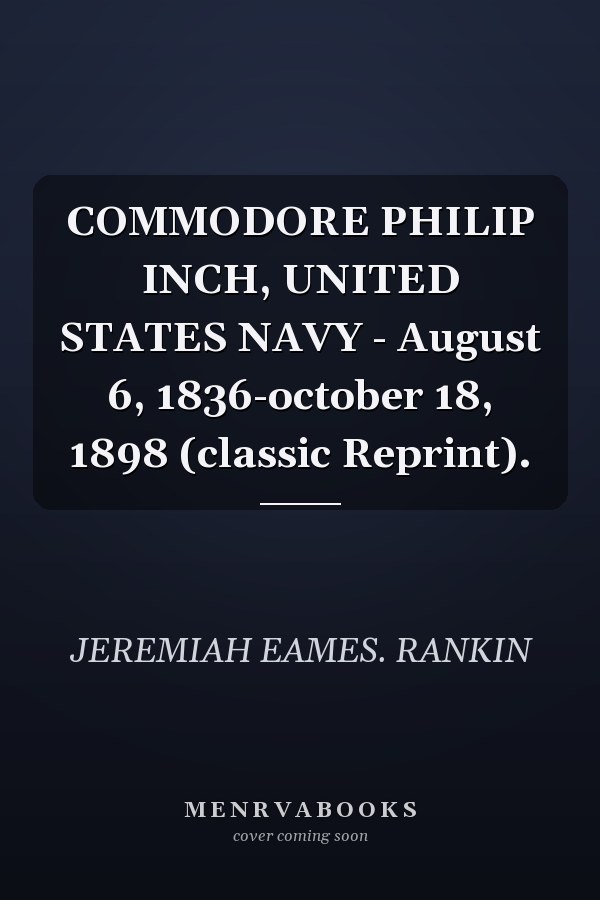 COMMODORE PHILIP INCH, UNITED STATES NAVY - August 6, 1836-october 18, 1898 (classic Reprint).