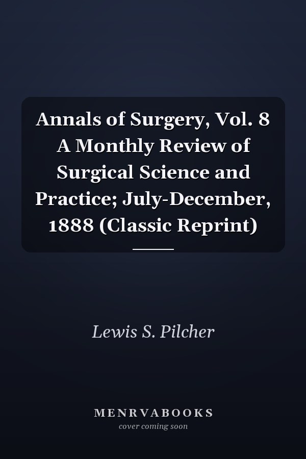 Annals of Surgery, Vol. 8 A Monthly Review of Surgical Science and Practice; July-December, 1888 (Classic Reprint)