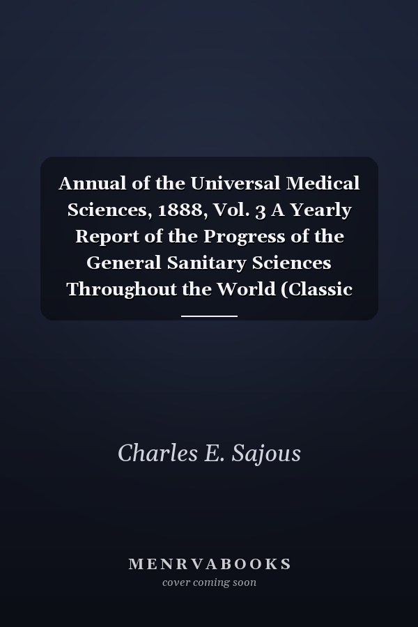 Annual of the Universal Medical Sciences, 1888, Vol. 3 A Yearly Report of the Progress of the General Sanitary Sciences Throughout the World (Classic Reprint)