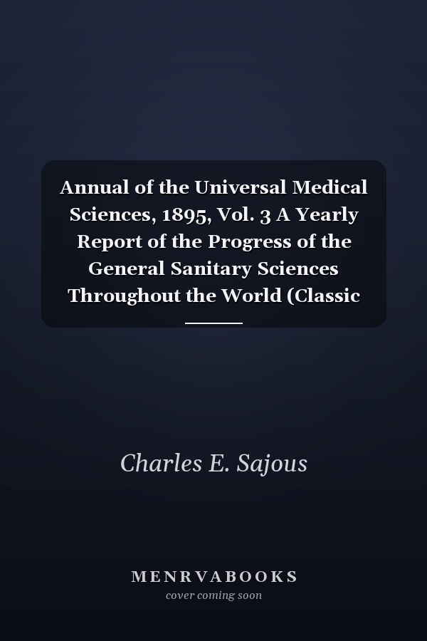 Annual of the Universal Medical Sciences, 1895, Vol. 3 A Yearly Report of the Progress of the General Sanitary Sciences Throughout the World (Classic Reprint)