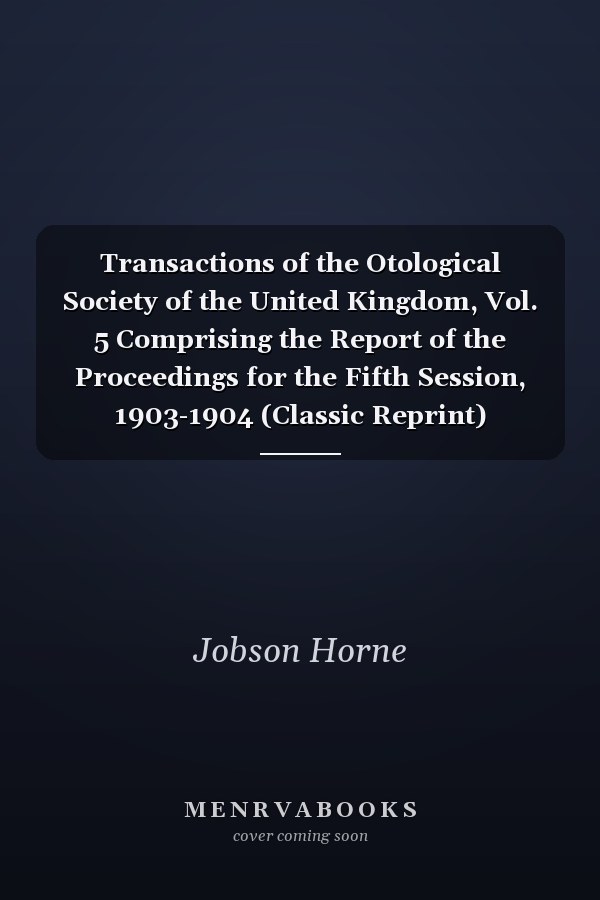 Transactions of the Otological Society of the United Kingdom, Vol. 5 Comprising the Report of the Proceedings for the Fifth Session, 1903-1904 (Classic Reprint)