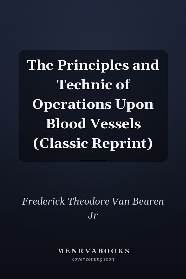 The Principles and Technic of Operations Upon Blood Vessels (Classic Reprint)