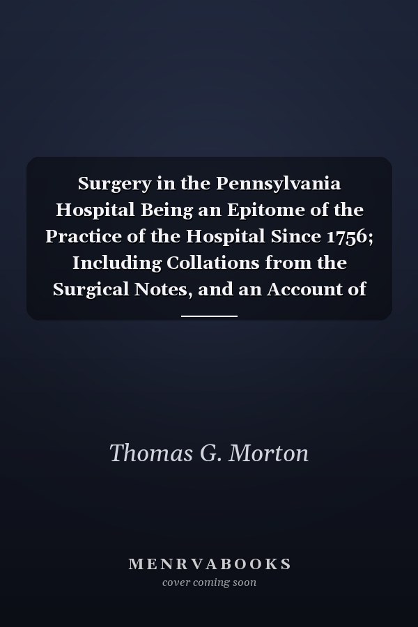Surgery in the Pennsylvania Hospital Being an Epitome of the Practice of the Hospital Since 1756; Including Collations from the Surgical Notes, and an Account of the More Interesting Cases from 1873 to 1878, with Some Statistical Tables