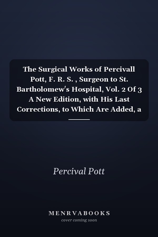 The Surgical Works of Percivall Pott, F. R. S. , Surgeon to St. Bartholomew's Hospital, Vol. 2 Of 3 A New Edition, with His Last Corrections, to Which Are Added, a Short Account of the Life of the Author, a Method of Curing the Hydrocele by Injection, And
