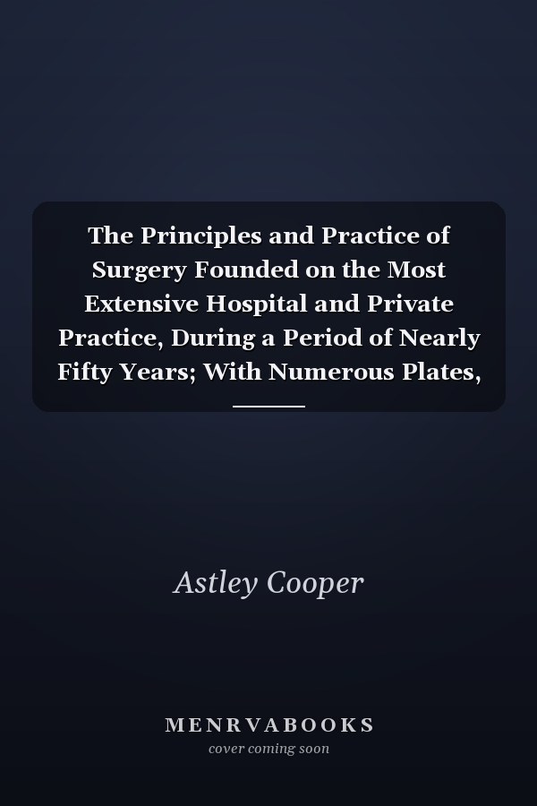 The Principles and Practice of Surgery Founded on the Most Extensive Hospital and Private Practice, During a Period of Nearly Fifty Years; With Numerous Plates, Illustrative Both of Healthy and Diseased Structure (Classic Reprint)