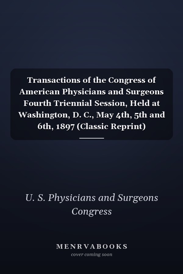 Transactions of the Congress of American Physicians and Surgeons Fourth Triennial Session, Held at Washington, D. C., May 4th, 5th and 6th, 1897 (Classic Reprint)