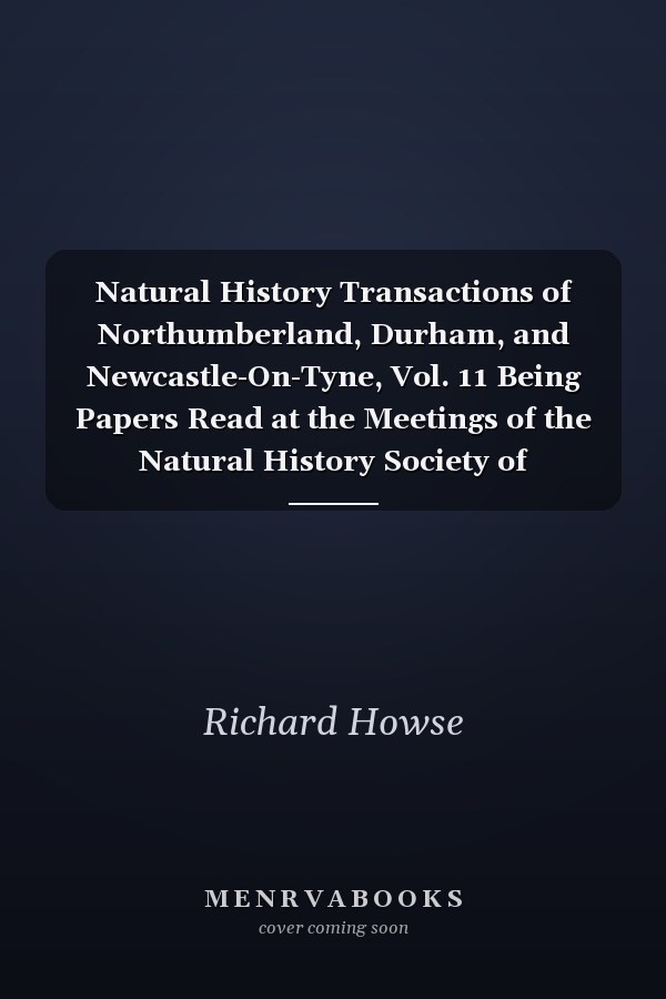 Natural History Transactions of Northumberland, Durham, and Newcastle-On-Tyne, Vol. 11 Being Papers Read at the Meetings of the Natural History Society of Northumberland, Durham, and Newcastle-Upon-Tyne, and the Tyneside Naturalists' Field Club, 1890-94
