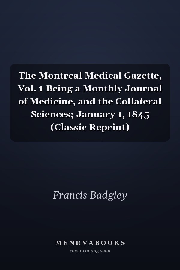 The Montreal Medical Gazette, Vol. 1 Being a Monthly Journal of Medicine, and the Collateral Sciences; January 1, 1845 (Classic Reprint)
