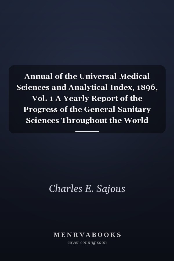 Annual of the Universal Medical Sciences and Analytical Index, 1896, Vol. 1 A Yearly Report of the Progress of the General Sanitary Sciences Throughout the World (Classic Reprint)