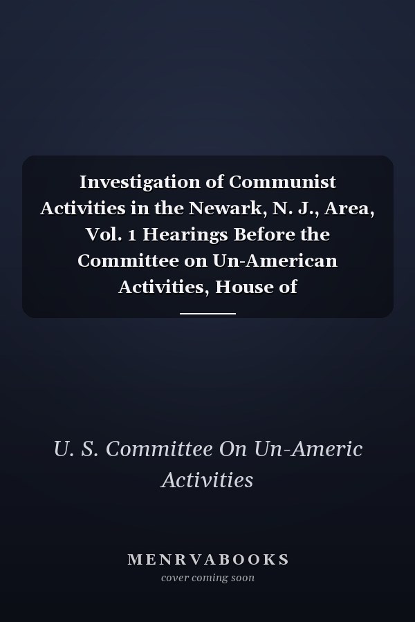 Investigation of Communist Activities in the Newark, N. J., Area, Vol. 1 Hearings Before the Committee on Un-American Activities, House of Representatives, Eighty-Fourth Congress, First Session; May 16 and 17, 1955 (Classic Reprint)