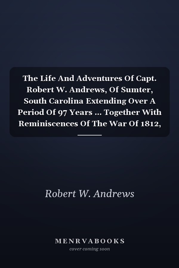 The Life And Adventures Of Capt. Robert W. Andrews, Of Sumter, South Carolina Extending Over A Period Of 97 Years ... Together With Reminiscences Of The War Of 1812, And The Recent Unpleasantness Between The North And South