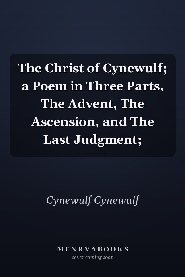 The Christ of Cynewulf; a Poem in Three Parts, The Advent, The Ascension, and The Last Judgment;