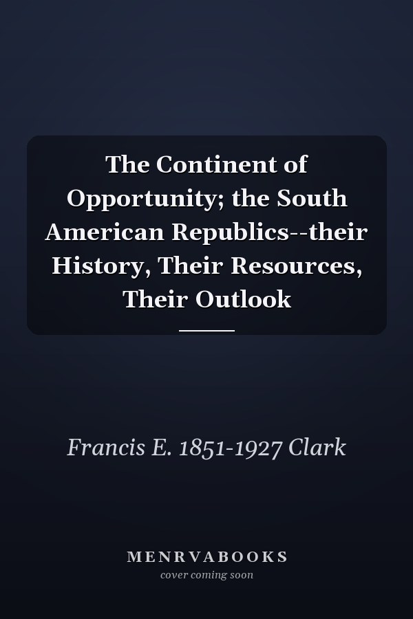 The Continent of Opportunity; the South American Republics--their History, Their Resources, Their Outlook
