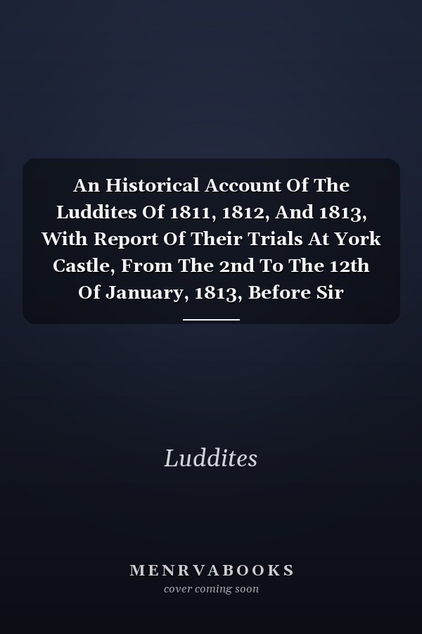 An Historical Account Of The Luddites Of 1811, 1812, And 1813, With Report Of Their Trials At York Castle, From The 2nd To The 12th Of January, 1813, Before Sir Alexander Thompson And Sir Simon Le Blanc [a Reissue Of Report Of Proceedings Under