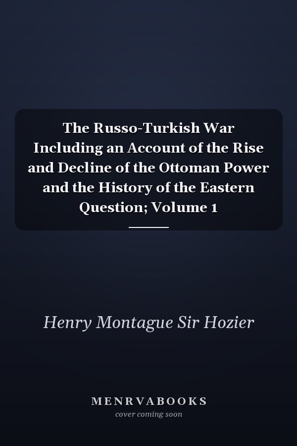 The Russo-Turkish War Including an Account of the Rise and Decline of the Ottoman Power and the History of the Eastern Question; Volume 1