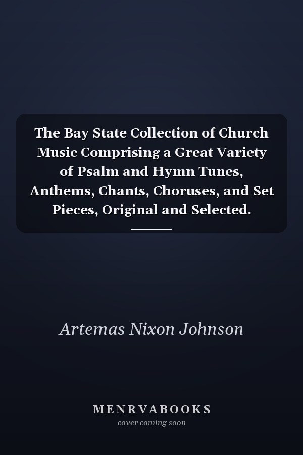 The Bay State Collection of Church Music Comprising a Great Variety of Psalm and Hymn Tunes, Anthems, Chants, Choruses, and Set Pieces, Original and Selected. Together With a Complete Course of Elementary Exercises, Solfeggios, and Singing School Lessons