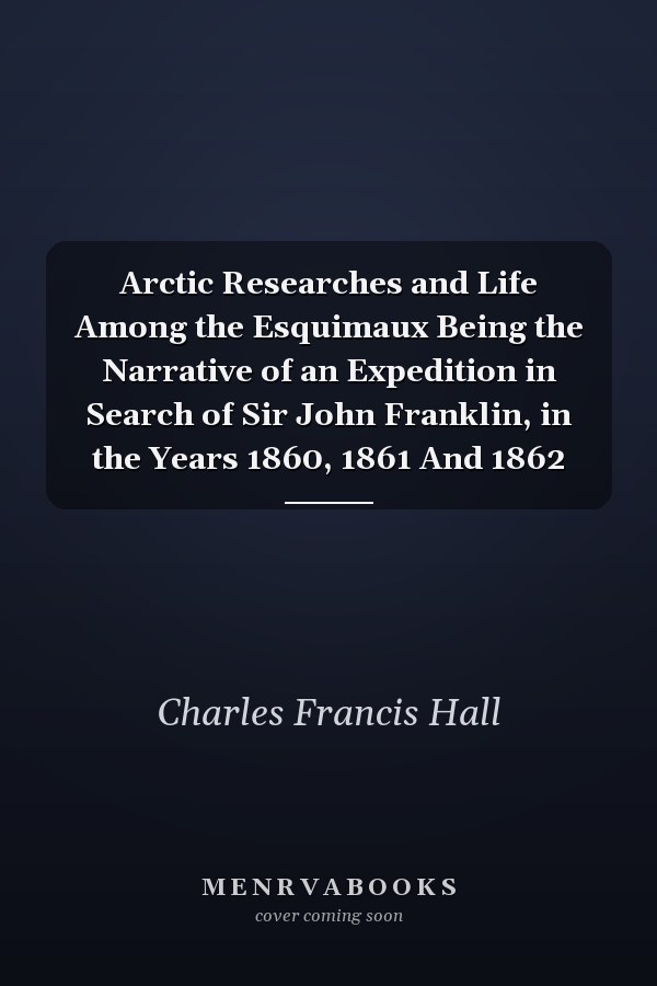 Arctic Researches and Life Among the Esquimaux Being the Narrative of an Expedition in Search of Sir John Franklin, in the Years 1860, 1861 And 1862