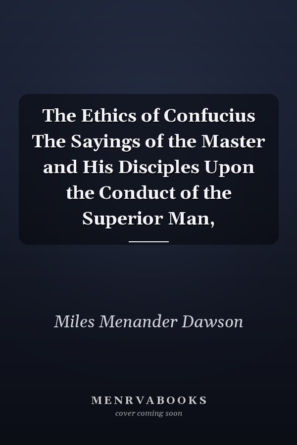 The Ethics of Confucius The Sayings of the Master and His Disciples Upon the Conduct of the Superior Man,