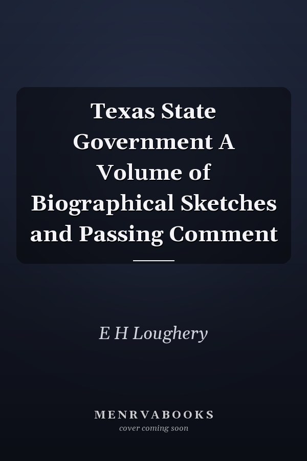 Texas State Government A Volume of Biographical Sketches and Passing Comment