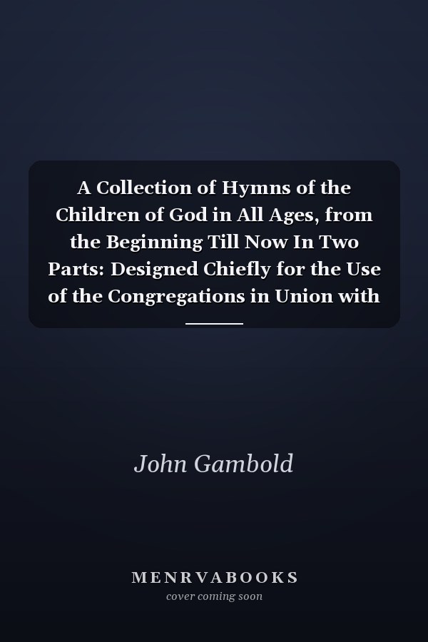 A Collection of Hymns of the Children of God in All Ages, from the Beginning Till Now In Two Parts: Designed Chiefly for the Use of the Congregations in Union with the Brethren's Church
