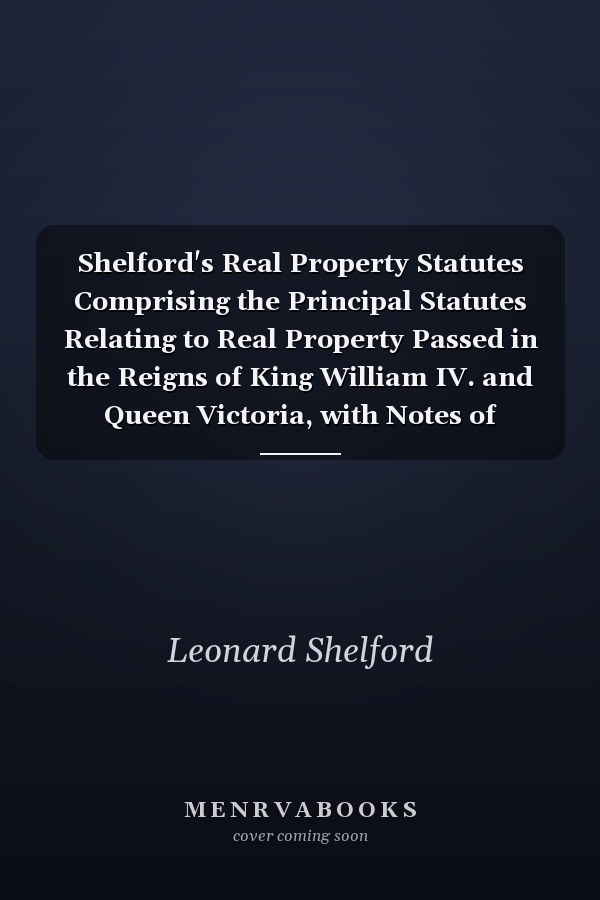Shelford's Real Property Statutes Comprising the Principal Statutes Relating to Real Property Passed in the Reigns of King William IV. and Queen Victoria, with Notes of Decided Cases