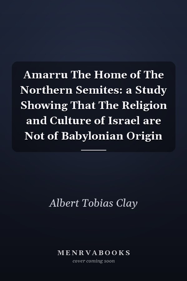Amarru The Home of The Northern Semites: a Study Showing That The Religion and Culture of Israel are Not of Babylonian Origin