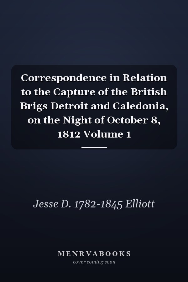 Correspondence in Relation to the Capture of the British Brigs Detroit and Caledonia, on the Night of October 8, 1812 Volume 1